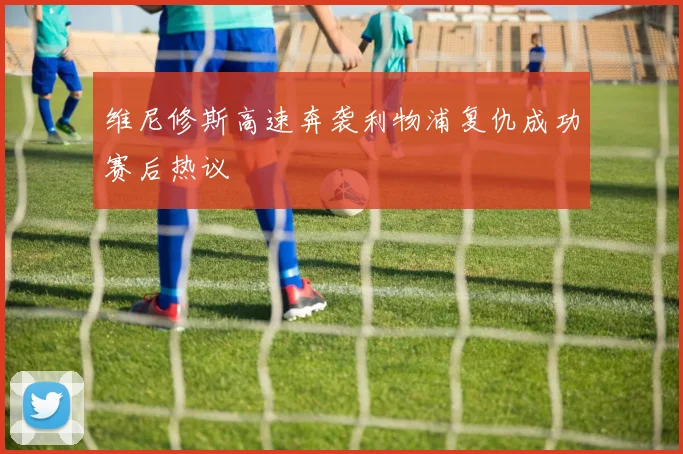 维尼修斯高速奔袭利物浦复仇成功赛后热议