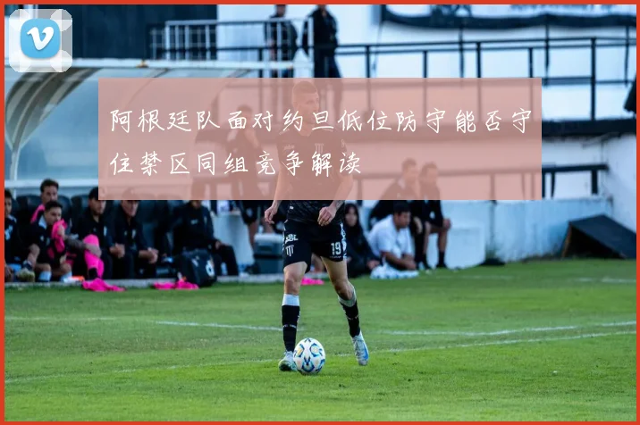 阿根廷队面对约旦低位防守能否守住禁区同组竞争解读