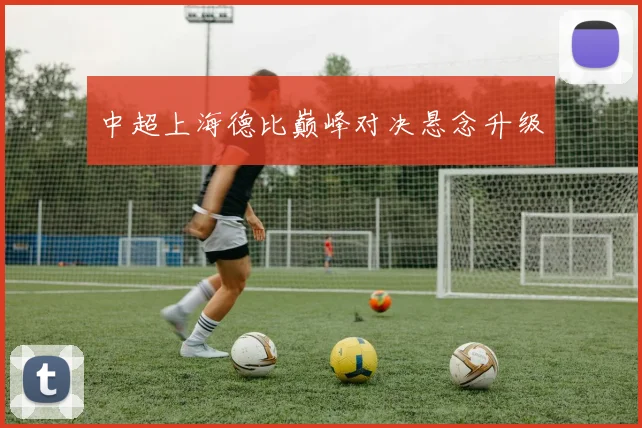 中超上海德比巅峰对决悬念升级
