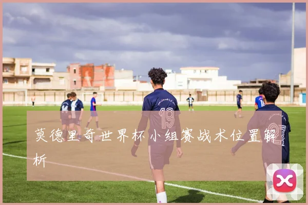 莫德里奇世界杯小组赛战术位置解析