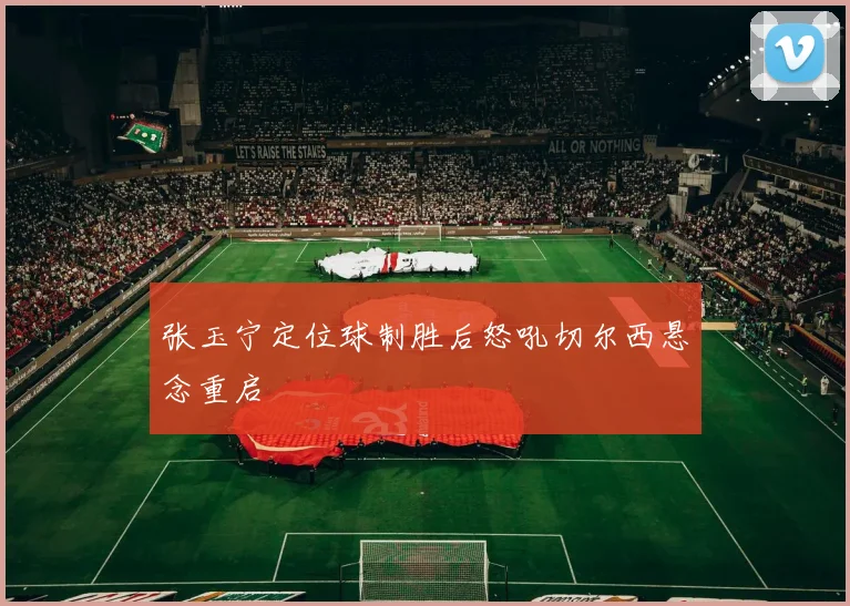 张玉宁定位球制胜后怒吼切尔西悬念重启