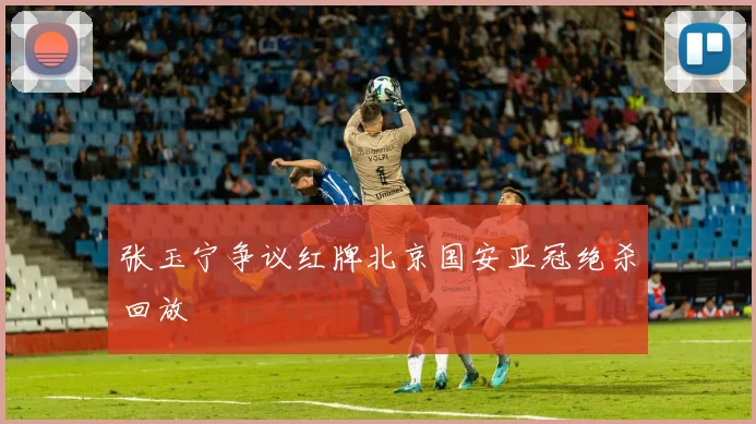 张玉宁争议红牌北京国安亚冠绝杀回放