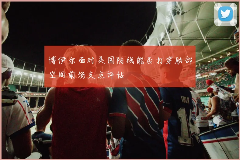 博伊尔面对美国防线能否打穿肋部空间前场支点评估