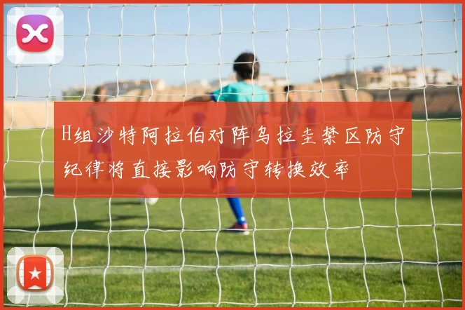 H组沙特阿拉伯对阵乌拉圭禁区防守纪律将直接影响防守转换效率