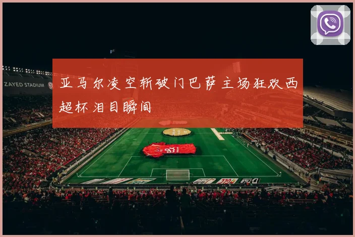 亚马尔凌空斩破门巴萨主场狂欢西超杯泪目瞬间