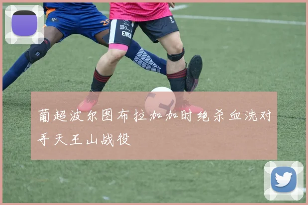 葡超波尔图布拉加加时绝杀血洗对手天王山战役
