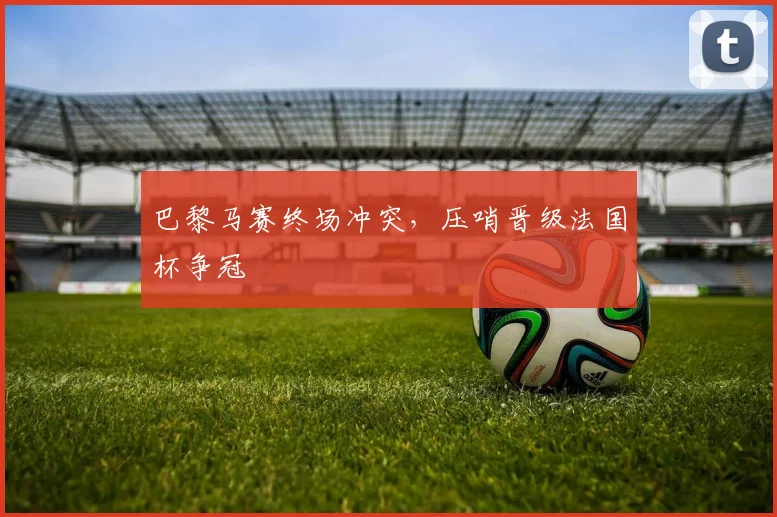 巴黎马赛终场冲突，压哨晋级法国杯争冠