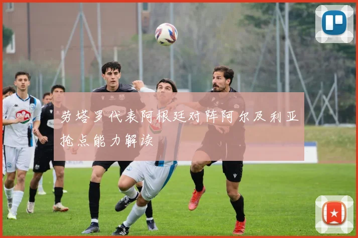 劳塔罗代表阿根廷对阵阿尔及利亚抢点能力解读