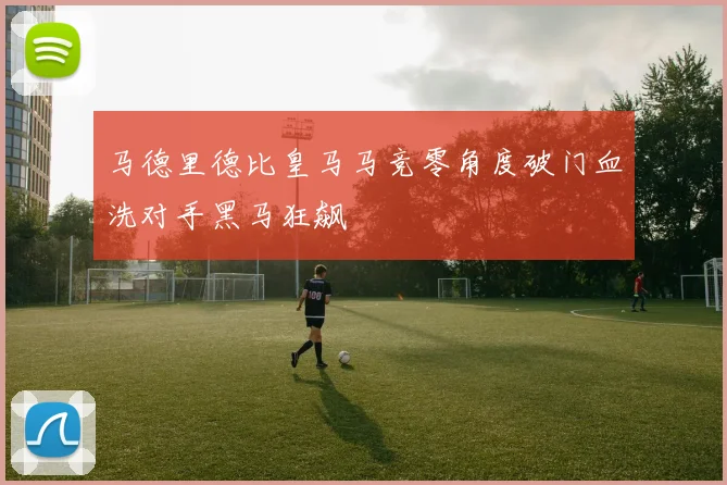 马德里德比皇马马竞零角度破门血洗对手黑马狂飙