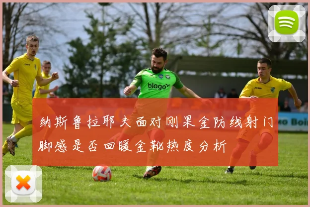 纳斯鲁拉耶夫面对刚果金防线射门脚感是否回暖金靴热度分析
