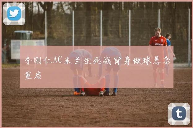 李刚仁AC米兰生死战背身做球悬念重启
