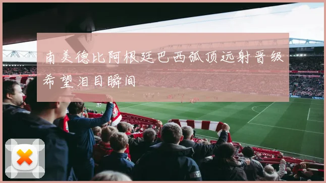 南美德比阿根廷巴西弧顶远射晋级希望泪目瞬间