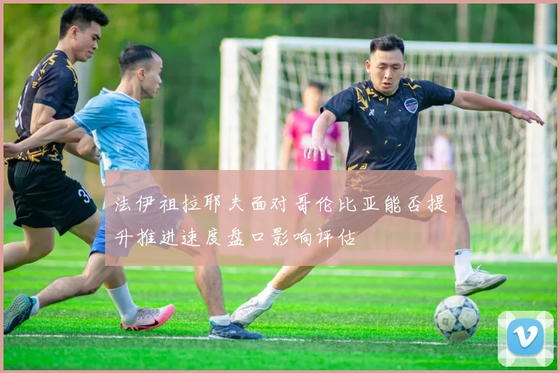 法伊祖拉耶夫面对哥伦比亚能否提升推进速度盘口影响评估
