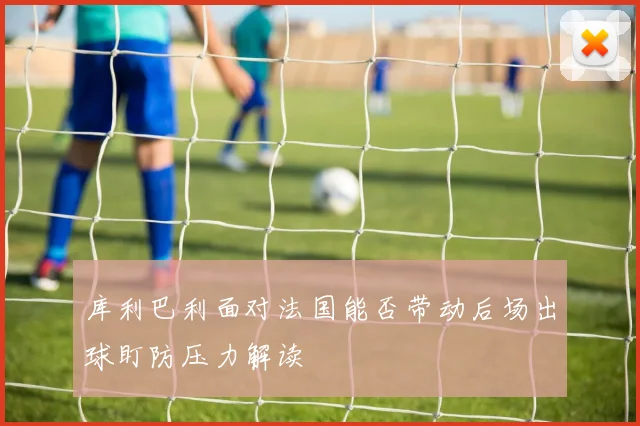 库利巴利面对法国能否带动后场出球盯防压力解读