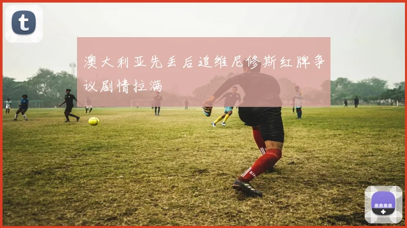 澳大利亚先丢后追维尼修斯红牌争议剧情拉满