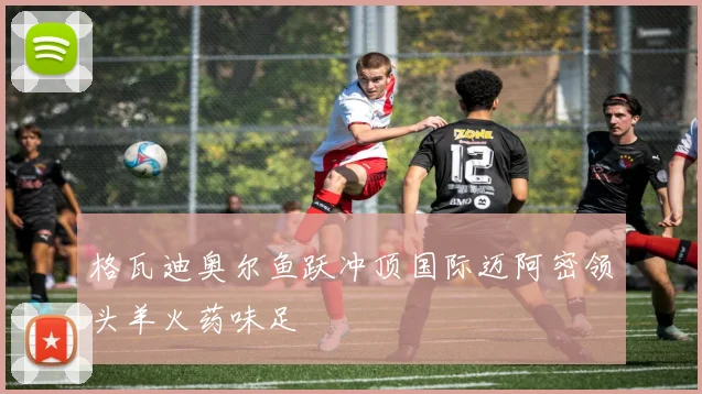 格瓦迪奥尔鱼跃冲顶国际迈阿密领头羊火药味足
