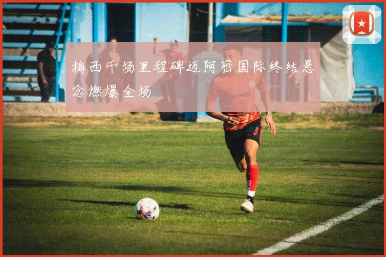 梅西千场里程碑迈阿密国际终结悬念燃爆全场