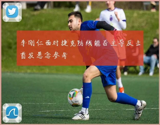 李刚仁面对捷克防线能否主导反击首发悬念参考