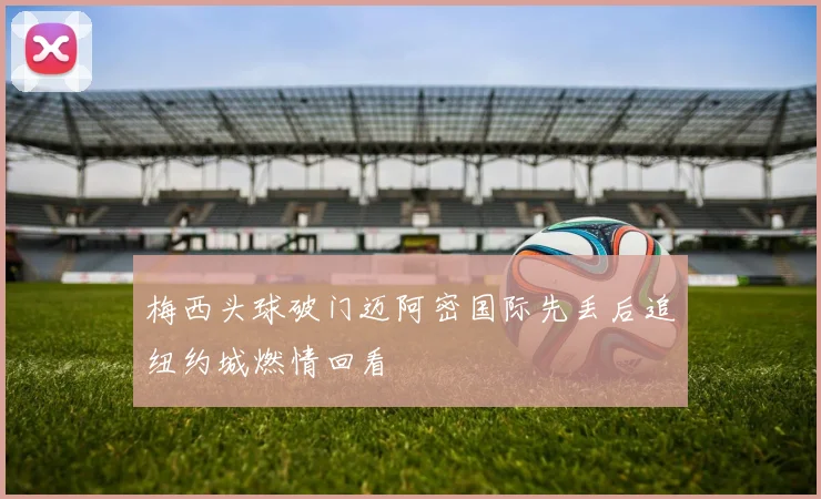 梅西头球破门迈阿密国际先丢后追纽约城燃情回看