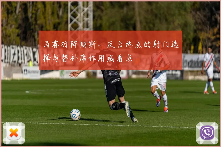 马赛对阵朗斯，反击终点的射门选择与替补席作用成看点