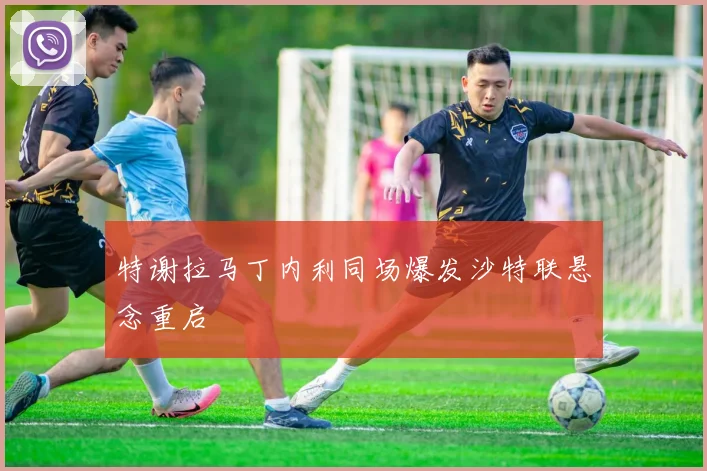特谢拉马丁内利同场爆发沙特联悬念重启