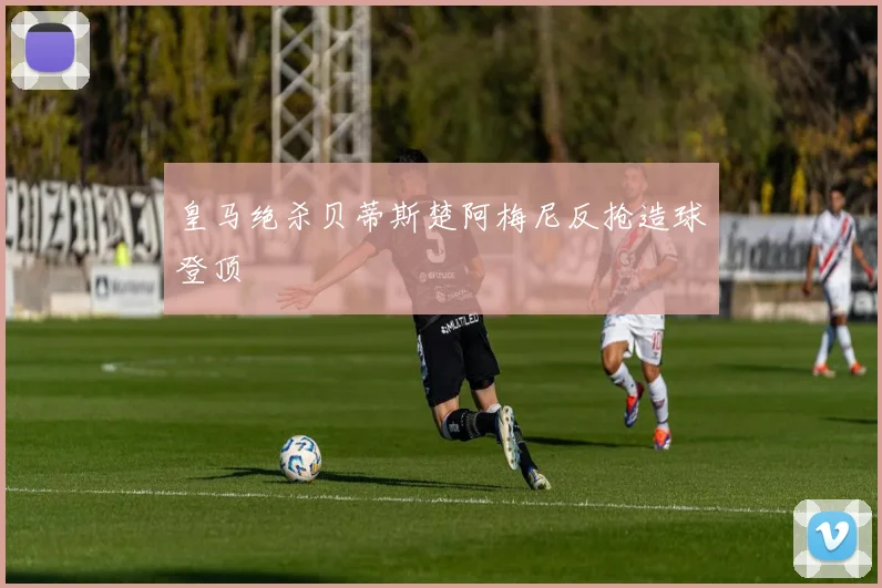 皇马绝杀贝蒂斯楚阿梅尼反抢造球登顶
