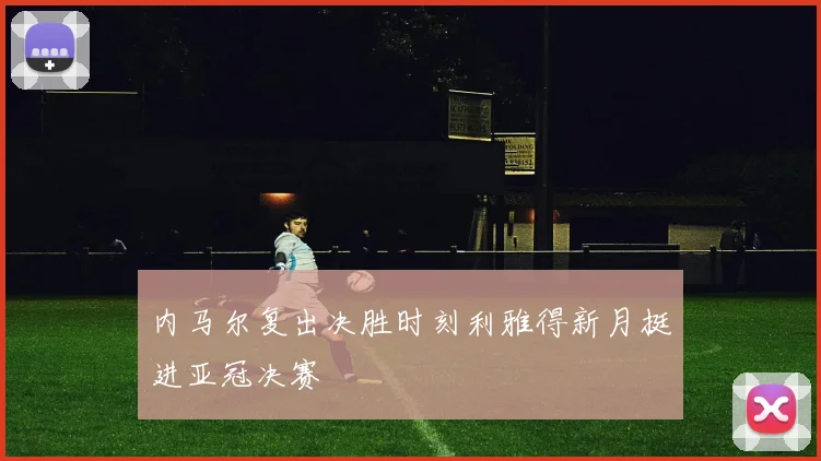 内马尔复出决胜时刻利雅得新月挺进亚冠决赛