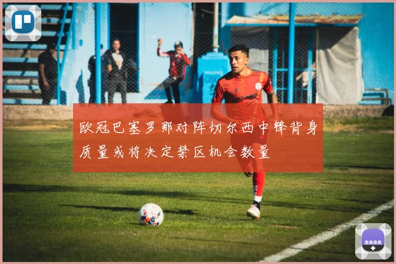 欧冠巴塞罗那对阵切尔西中锋背身质量或将决定禁区机会数量