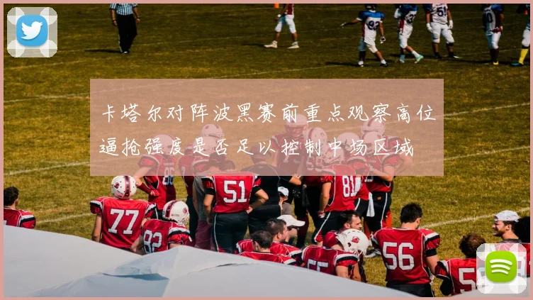 卡塔尔对阵波黑赛前重点观察高位逼抢强度是否足以控制中场区域