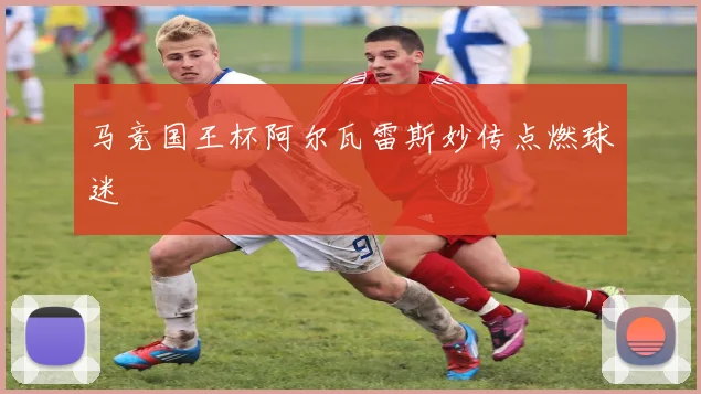 马竞国王杯阿尔瓦雷斯妙传点燃球迷