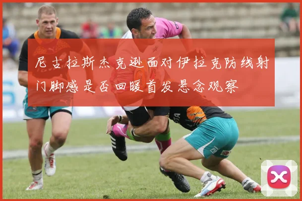 尼古拉斯杰克逊面对伊拉克防线射门脚感是否回暖首发悬念观察