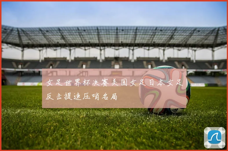 女足世界杯决赛美国女足日本女足反击提速压哨名局