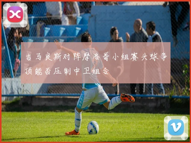 吉马良斯对阵摩洛哥小组赛头球争顶能否压制中卫组合