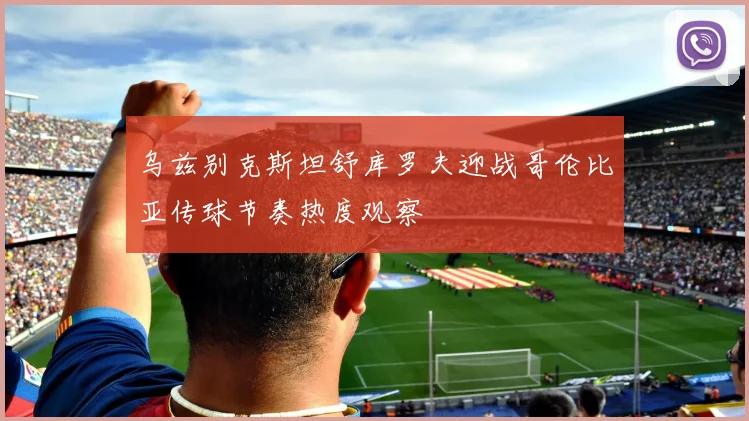 乌兹别克斯坦舒库罗夫迎战哥伦比亚传球节奏热度观察