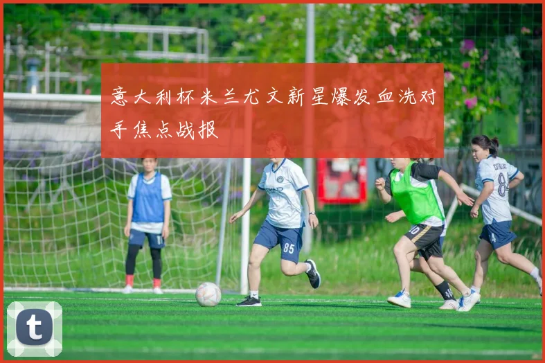 意大利杯米兰尤文新星爆发血洗对手焦点战报