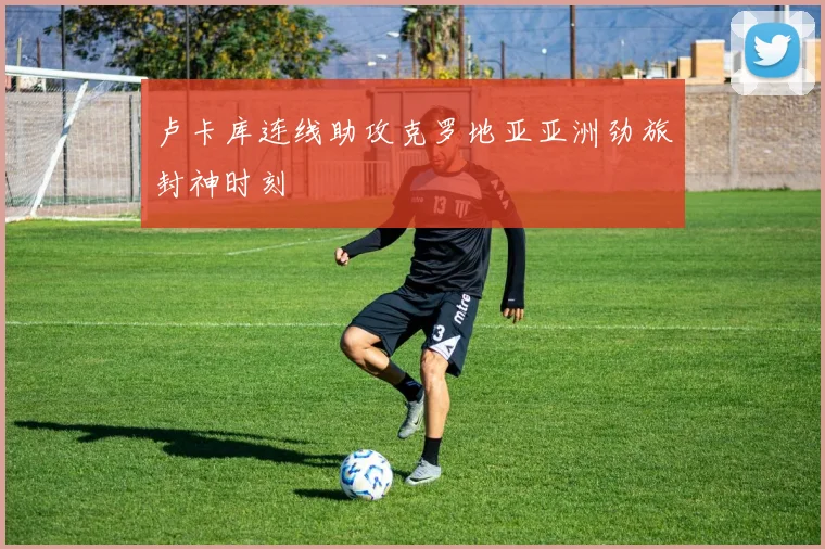 卢卡库连线助攻克罗地亚亚洲劲旅封神时刻