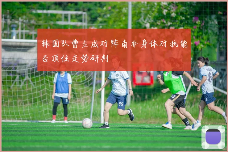 韩国队曹圭成对阵南非身体对抗能否顶住走势研判