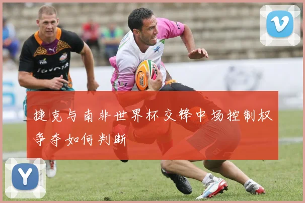 捷克与南非世界杯交锋中场控制权争夺如何判断