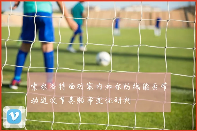 索尔洛特面对塞内加尔防线能否带动进攻节奏赔率变化研判