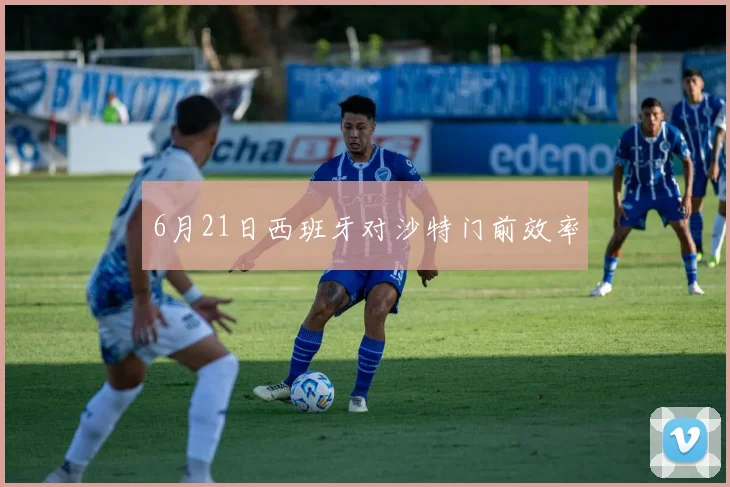 6月21日西班牙对沙特门前效率