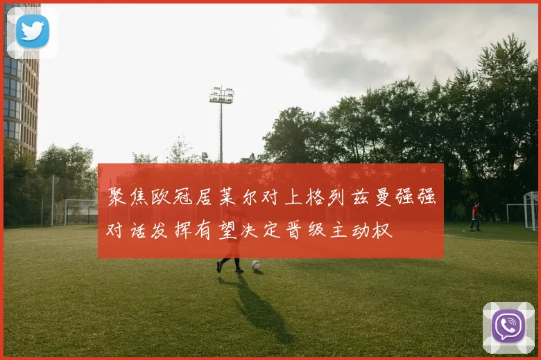 聚焦欧冠居莱尔对上格列兹曼强强对话发挥有望决定晋级主动权