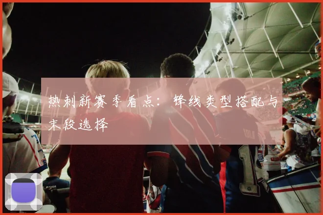 热刺新赛季看点：锋线类型搭配与末段选择