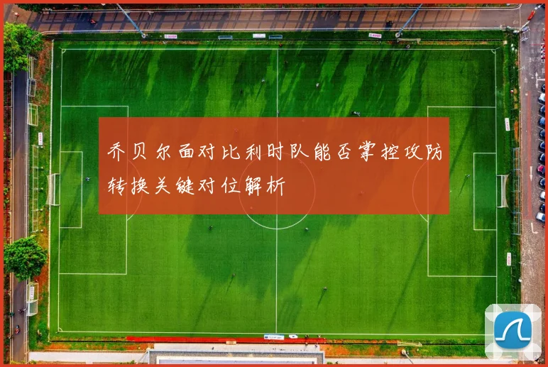 乔贝尔面对比利时队能否掌控攻防转换关键对位解析