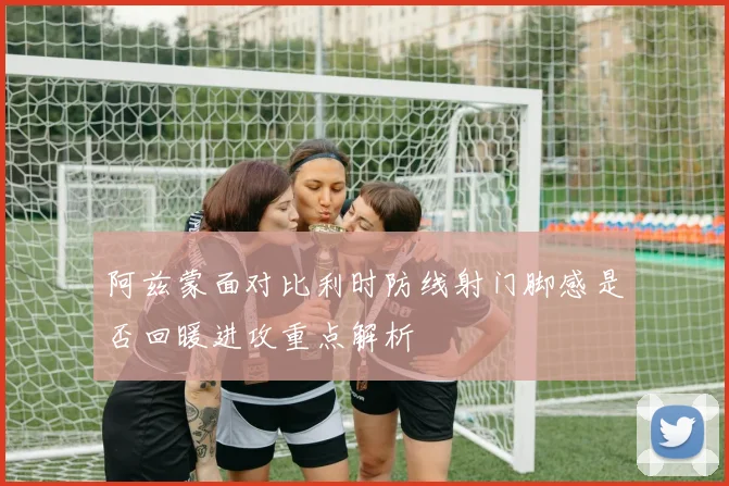 阿兹蒙面对比利时防线射门脚感是否回暖进攻重点解析