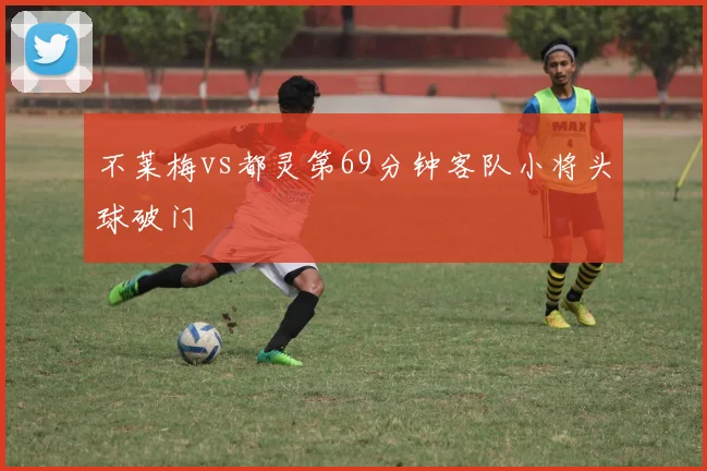不莱梅vs都灵第69分钟客队小将头球破门
