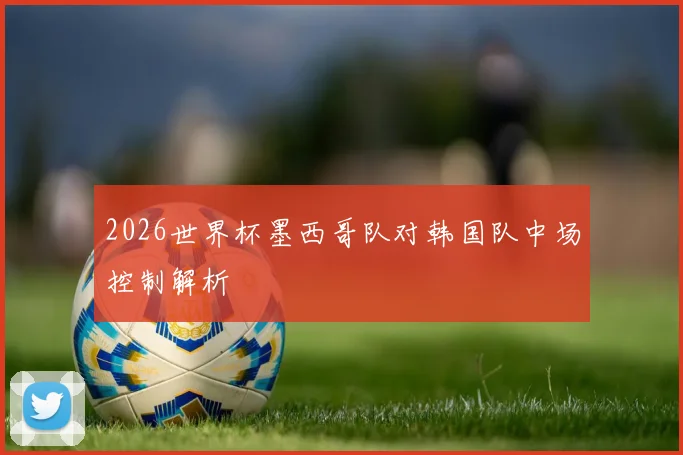 2026世界杯墨西哥队对韩国队中场控制解析