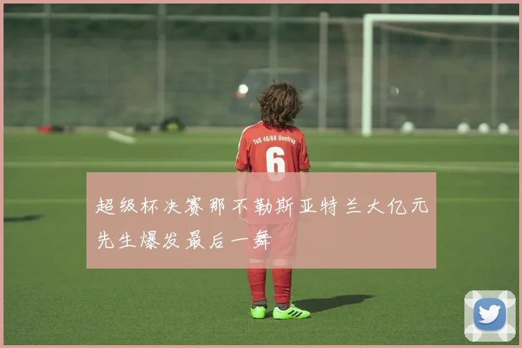 超级杯决赛那不勒斯亚特兰大亿元先生爆发最后一舞
