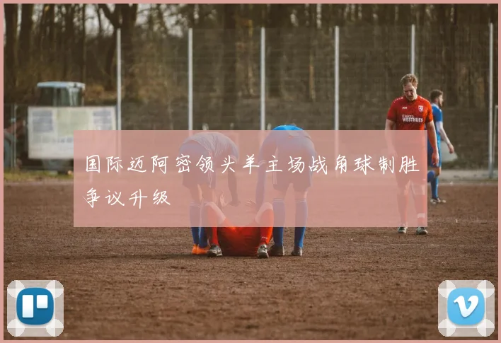 国际迈阿密领头羊主场战角球制胜争议升级
