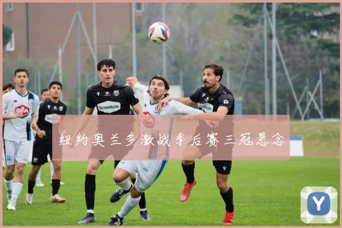 纽约奥兰多激战季后赛三冠悬念