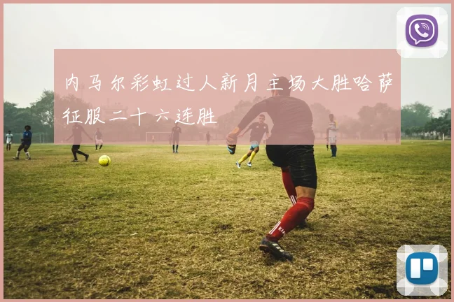 内马尔彩虹过人新月主场大胜哈萨征服二十六连胜